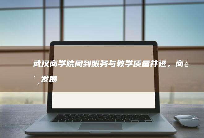 武汉商学院：周到服务与教学质量并进，商贸发展引领创新未来