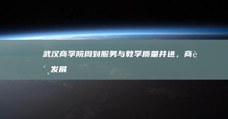 武汉商学院：周到服务与教学质量并进，商贸发展引领创新未来